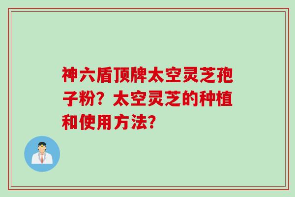 神六盾顶牌太空灵芝孢子粉？太空灵芝的种植和使用方法？