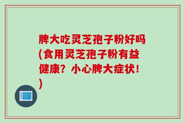 脾大吃灵芝孢子粉好吗(食用灵芝孢子粉有益健康？小心脾大症状！)