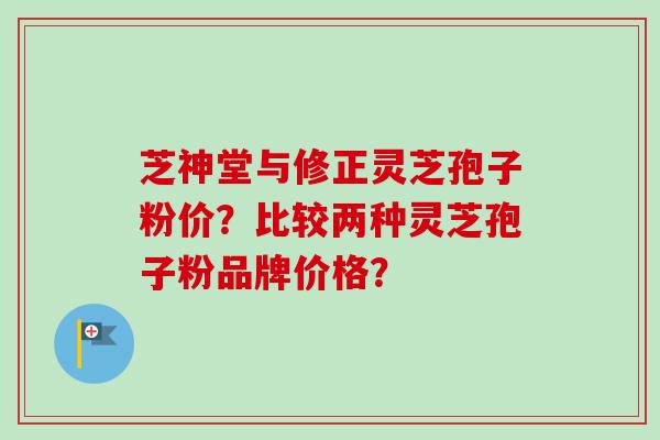 芝神堂与修正灵芝孢子粉价？比较两种灵芝孢子粉品牌价格？