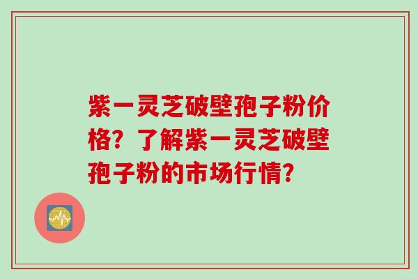 紫一灵芝破壁孢子粉价格？了解紫一灵芝破壁孢子粉的市场行情？