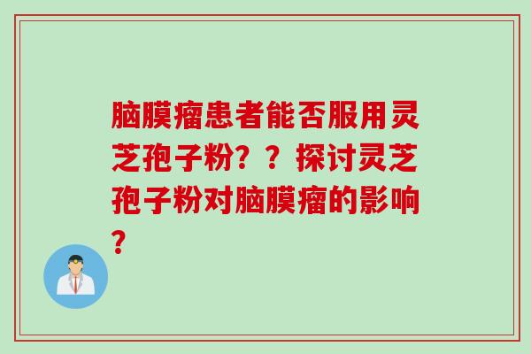 脑膜瘤患者能否服用灵芝孢子粉？？探讨灵芝孢子粉对脑膜瘤的影响？