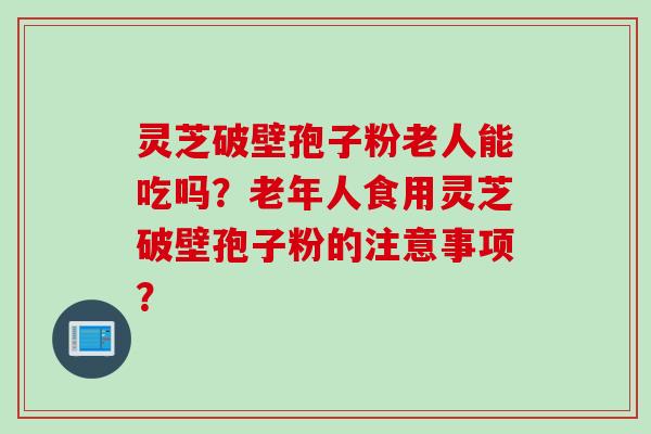 灵芝破壁孢子粉老人能吃吗？老年人食用灵芝破壁孢子粉的注意事项？