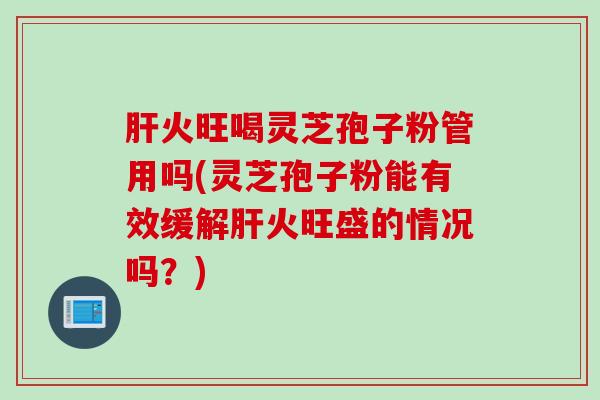 肝火旺喝灵芝孢子粉管用吗(灵芝孢子粉能有效缓解肝火旺盛的情况吗？)