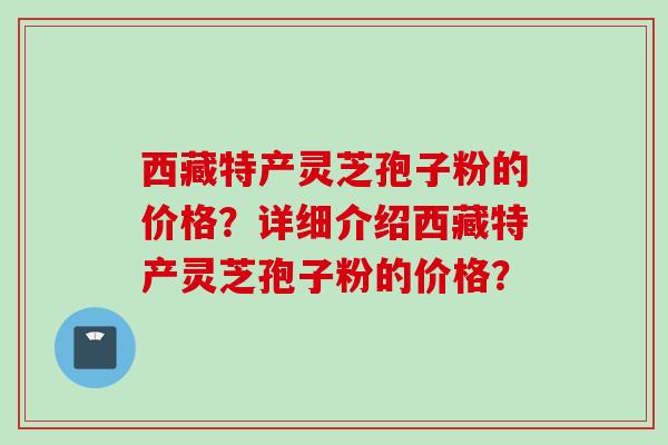 西藏特产灵芝孢子粉的价格？详细介绍西藏特产灵芝孢子粉的价格？