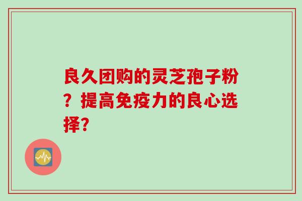良久团购的灵芝孢子粉？提高免疫力的良心选择？
