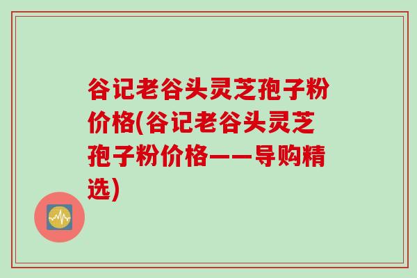 谷记老谷头灵芝孢子粉价格(谷记老谷头灵芝孢子粉价格——导购精选)