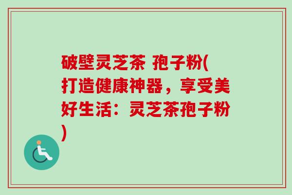 破壁灵芝茶 孢子粉(打造健康神器，享受美好生活：灵芝茶孢子粉)