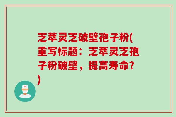 芝萃灵芝破壁孢子粉(重写标题：芝萃灵芝孢子粉破壁，提高寿命？)