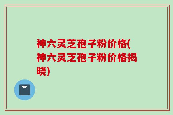 神六灵芝孢子粉价格(神六灵芝孢子粉价格揭晓)