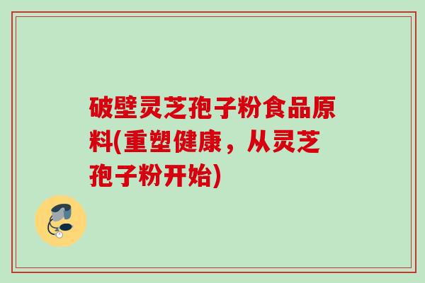 破壁灵芝孢子粉食品原料(重塑健康，从灵芝孢子粉开始)