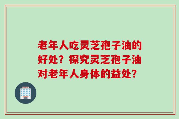 老年人吃灵芝孢子油的好处？探究灵芝孢子油对老年人身体的益处？