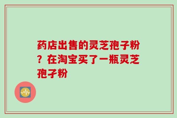 药店出售的灵芝孢子粉？在淘宝买了一瓶灵芝孢孑粉