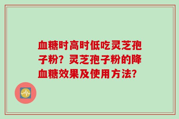 时高时低吃灵芝孢子粉?灵芝孢子粉的降效果及使用方法? 时高时低吃灵芝孢子粉?灵芝孢子粉的降效果及使用方法?