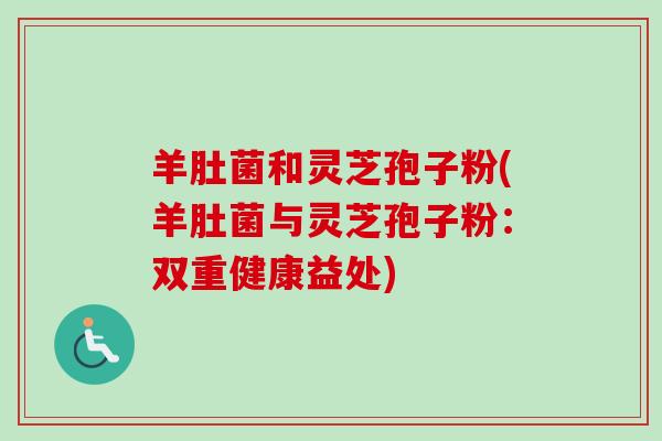 羊肚菌和灵芝孢子粉(羊肚菌与灵芝孢子粉：双重健康益处)