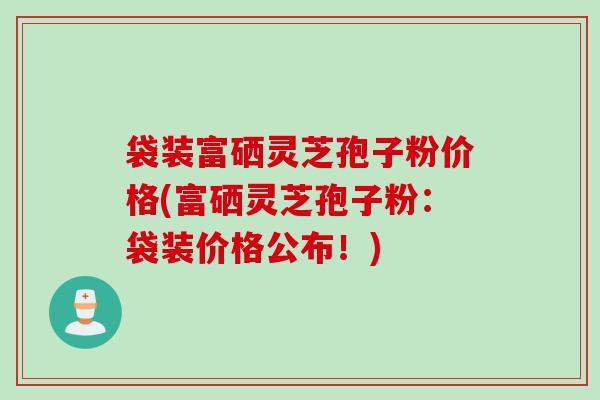 袋装富硒灵芝孢子粉价格(富硒灵芝孢子粉：袋装价格公布！)