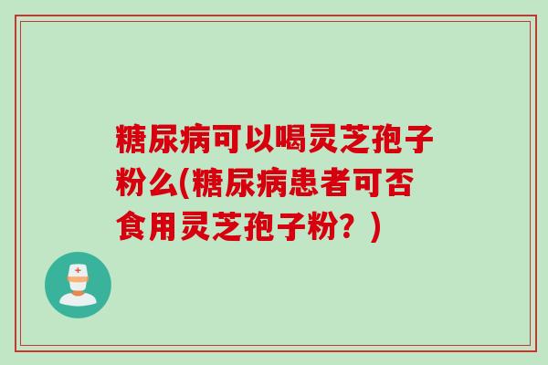 糖尿病可以喝灵芝孢子粉么(糖尿病患者可否食用灵芝孢子粉？)