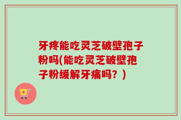 牙疼能吃灵芝破壁孢子粉吗(能吃灵芝破壁孢子粉缓解牙痛吗？)