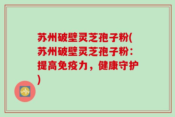 苏州破壁灵芝孢子粉(苏州破壁灵芝孢子粉：提高免疫力，健康守护)