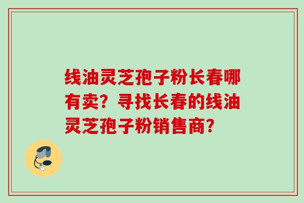 线油灵芝孢子粉长春哪有卖？寻找长春的线油灵芝孢子粉销售商？