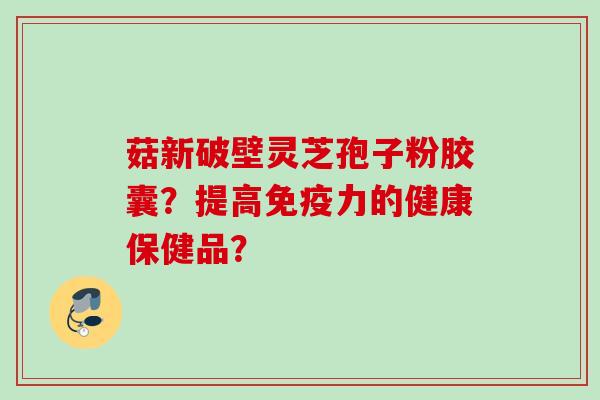 菇新破壁灵芝孢子粉胶囊？提高免疫力的健康保健品？