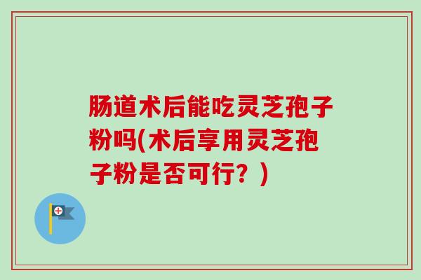 肠道术后能吃灵芝孢子粉吗(术后享用灵芝孢子粉是否可行？)