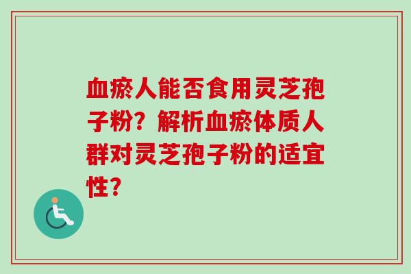 血瘀人能否食用灵芝孢子粉？解析血瘀体质人群对灵芝孢子粉的适宜性？