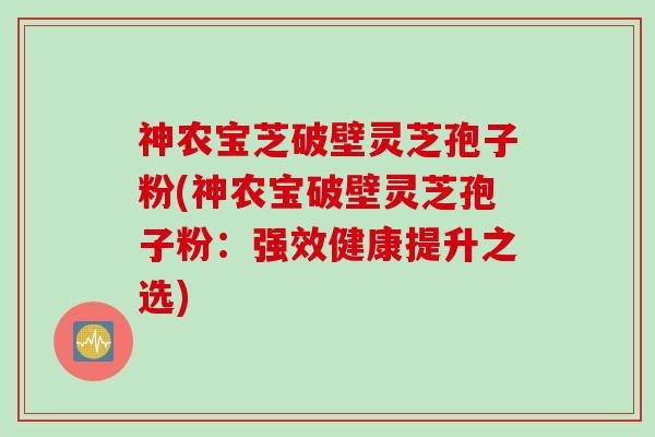 神农宝芝破壁灵芝孢子粉(神农宝破壁灵芝孢子粉：强效健康提升之选)