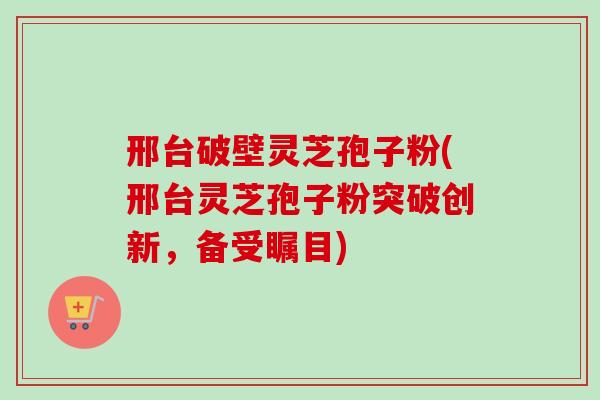 邢台破壁灵芝孢子粉(邢台灵芝孢子粉突破创新，备受瞩目)