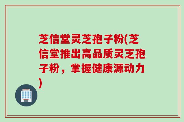 芝信堂灵芝孢子粉(芝信堂推出高品质灵芝孢子粉，掌握健康源动力)