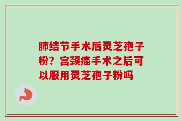 肺结节手术后灵芝孢子粉？宫颈癌手术之后可以服用灵芝孢子粉吗