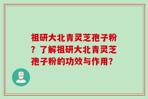 祖研大北青灵芝孢子粉？了解祖研大北青灵芝孢子粉的功效与作用？