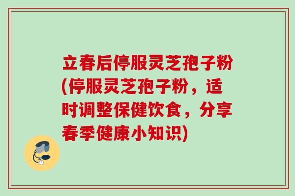 立春后停服灵芝孢子粉(停服灵芝孢子粉，适时调整保健饮食，分享春季健康小知识)