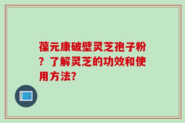 葆元康破壁灵芝孢子粉？了解灵芝的功效和使用方法？