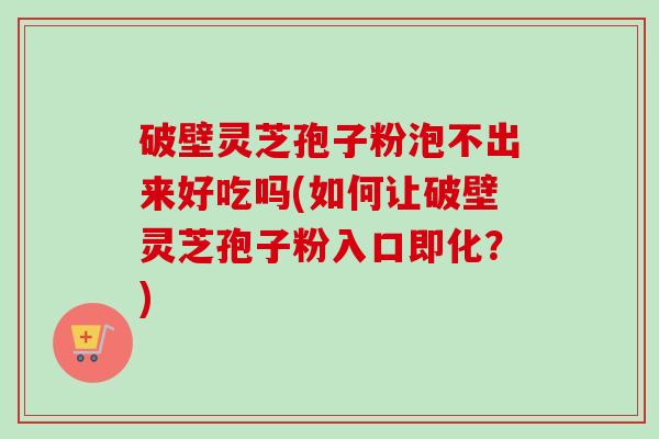 破壁灵芝孢子粉泡不出来好吃吗(如何让破壁灵芝孢子粉入口即化？)