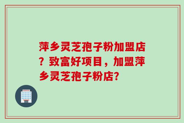 萍乡灵芝孢子粉加盟店？致富好项目，加盟萍乡灵芝孢子粉店？