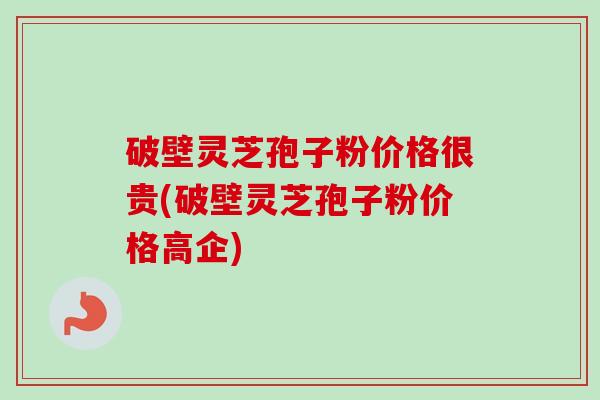 破壁灵芝孢子粉价格很贵(破壁灵芝孢子粉价格高企)