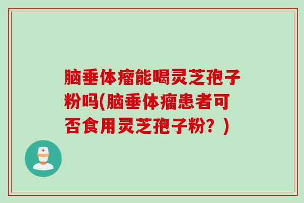 脑垂体瘤能喝灵芝孢子粉吗(脑垂体瘤患者可否食用灵芝孢子粉？)