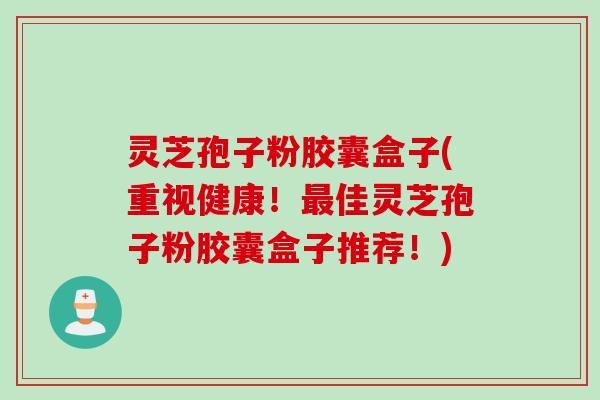 灵芝孢子粉胶囊盒子(重视健康！最佳灵芝孢子粉胶囊盒子推荐！)