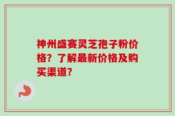 神州盛赛灵芝孢子粉价格？了解最新价格及购买渠道？