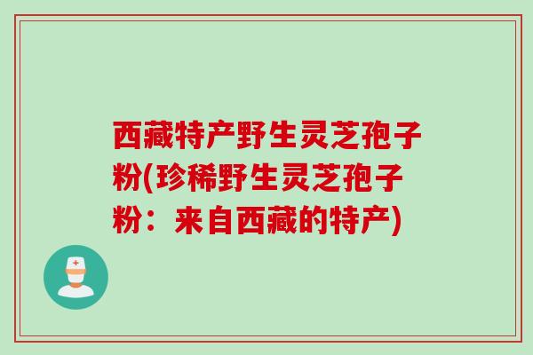 西藏特产野生灵芝孢子粉(珍稀野生灵芝孢子粉：来自西藏的特产)