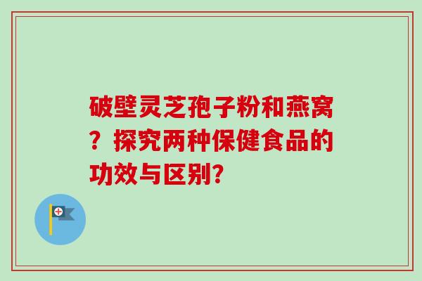 破壁灵芝孢子粉和燕窝？探究两种保健食品的功效与区别？
