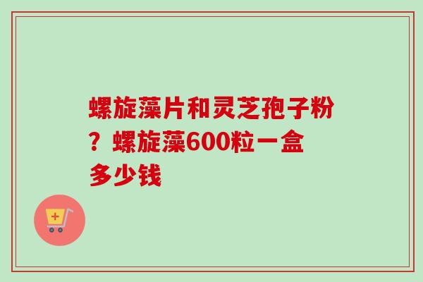 螺旋藻片和灵芝孢子粉？螺旋藻600粒一盒多少钱