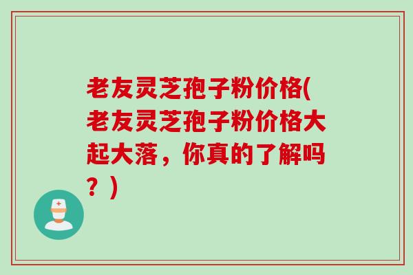 老友灵芝孢子粉价格(老友灵芝孢子粉价格大起大落，你真的了解吗？)