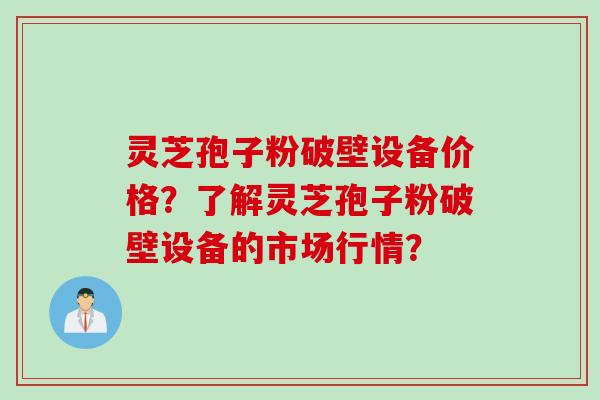 灵芝孢子粉破壁设备价格？了解灵芝孢子粉破壁设备的市场行情？