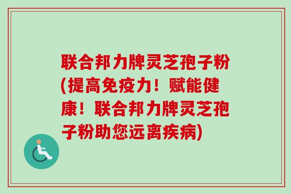 联合邦力牌灵芝孢子粉(提高免疫力！赋能健康！联合邦力牌灵芝孢子粉助您远离疾病)