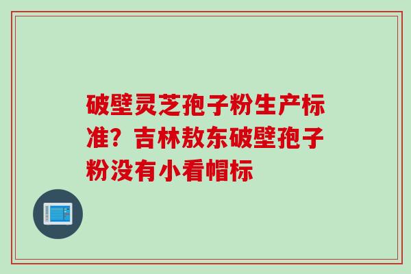破壁灵芝孢子粉生产标准？吉林敖东破壁孢子粉没有小看帽标