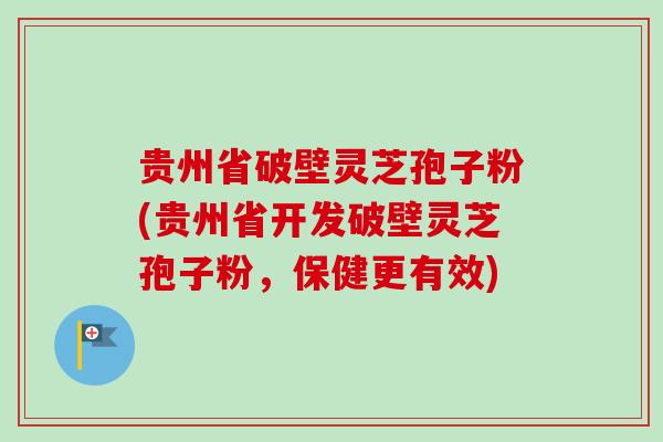 贵州省破壁灵芝孢子粉(贵州省开发破壁灵芝孢子粉，保健更有效)