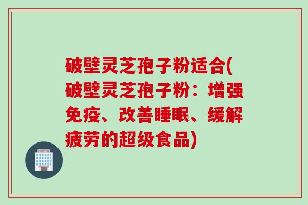 破壁灵芝孢子粉适合(破壁灵芝孢子粉：增强免疫、改善睡眠、缓解疲劳的超级食品)