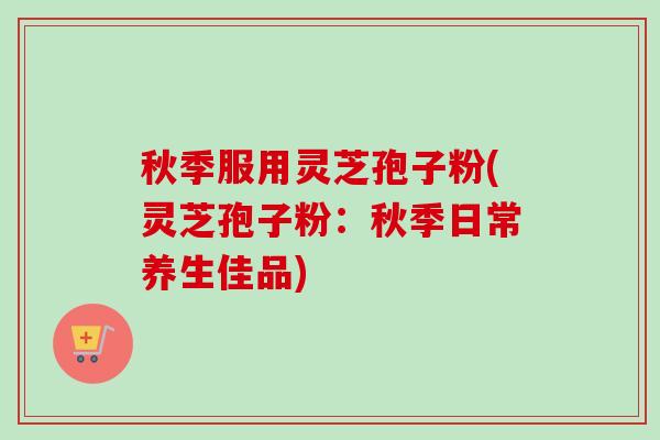 秋季服用灵芝孢子粉(灵芝孢子粉：秋季日常养生佳品)