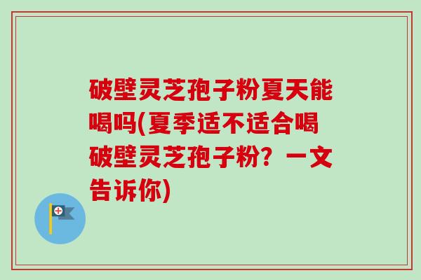 破壁灵芝孢子粉夏天能喝吗(夏季适不适合喝破壁灵芝孢子粉？一文告诉你)